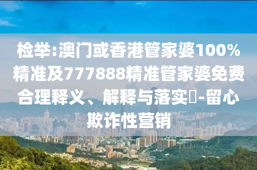 檢舉:澳門或香港管家婆100%精準(zhǔn)及777888精準(zhǔn)管家婆免費(fèi)合理釋義、解釋與落實(shí)?-留心欺詐性營(yíng)銷