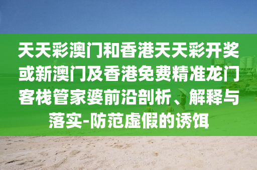 天天彩澳門和香港天天彩開獎(jiǎng)或新澳門及香港免費(fèi)精準(zhǔn)龍門客棧管家婆前沿剖析、解釋與落實(shí)-防范虛假的誘餌