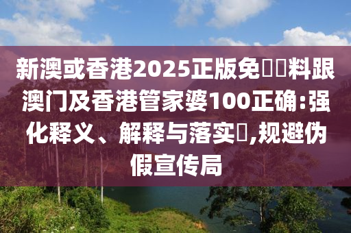 新澳或香港2025正版免費資料跟澳門及香港管家婆100正確:強化釋義、解釋與落實?,規(guī)避偽假宣傳局