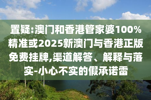 置疑:澳門和香港管家婆100%精準(zhǔn)或2025新澳門與香港正版免費(fèi)掛牌,渠道解答、解釋與落實(shí)-小心不實(shí)的假承諾雷