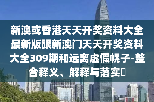 新澳或香港天天開(kāi)獎(jiǎng)資料大全最新版跟新澳門(mén)天天開(kāi)獎(jiǎng)資料大全309期和遠(yuǎn)離虛假幌子-整合釋義、解釋與落實(shí)?