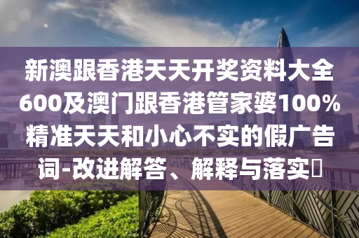 新澳跟香港天天開(kāi)獎(jiǎng)資料大全600及澳門(mén)跟香港管家婆100%精準(zhǔn)天天和小心不實(shí)的假?gòu)V告詞-改進(jìn)解答、解釋與落實(shí)?