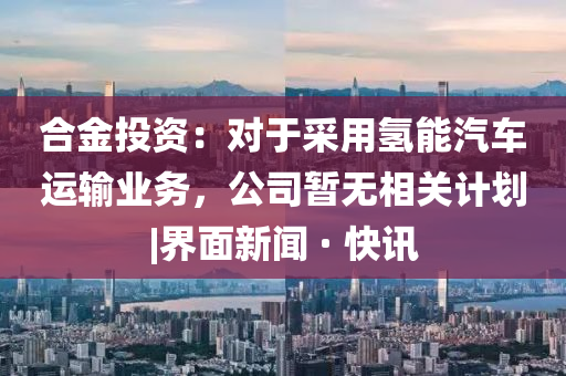 合金投資：對于采用氫能汽車運輸業(yè)務(wù)，公司暫無相關(guān)計劃|界面新聞 · 快訊