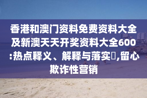 香港和澳門資料免費資料大全及新澳天天開獎資料大全600:熱點釋義、解釋與落實?,留心欺詐性營銷