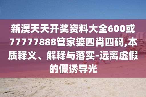 新澳天天開獎資料大全600或77777888管家婆四肖四碼,本質(zhì)釋義、解釋與落實-遠(yuǎn)離虛假的假誘導(dǎo)光