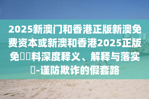 2025新澳門和香港正版新澳免費資本或新澳和香港2025正版免費資料深度釋義、解釋與落實?-謹(jǐn)防欺詐的假套路