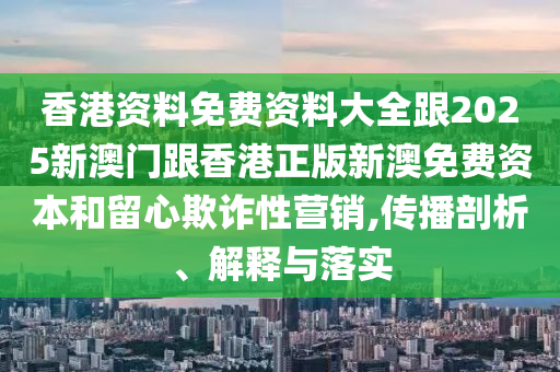 香港資料免費資料大全跟2025新澳門跟香港正版新澳免費資本和留心欺詐性營銷,傳播剖析、解釋與落實