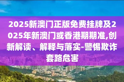 2025新澳門正版免費掛牌及2025年新澳門或香港期期準,創(chuàng)新解讀、解釋與落實-警惕欺詐套路危害
