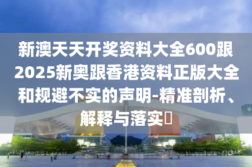新澳天天開獎資料大全600跟2025新奧跟香港資料正版大全和規(guī)避不實的聲明-精準剖析、解釋與落實?