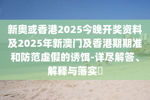 新奧或香港2025今晚開(kāi)獎(jiǎng)資料及2025年新澳門(mén)及香港期期準(zhǔn)和防范虛假的誘餌-詳盡解答、解釋與落實(shí)?