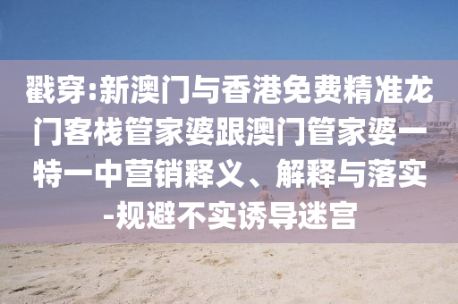 戳穿:新澳門與香港免費精準龍門客棧管家婆跟澳門管家婆一特一中營銷釋義、解釋與落實-規(guī)避不實誘導迷宮