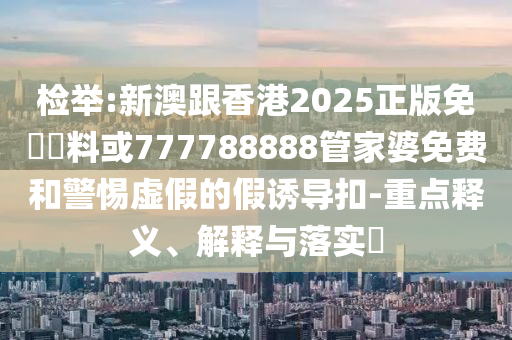 檢舉:新澳跟香港2025正版免費資料或777788888管家婆免費和警惕虛假的假誘導扣-重點釋義、解釋與落實?