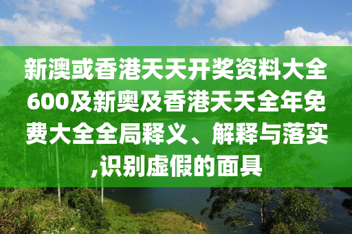 新澳或香港天天開獎資料大全600及新奧及香港天天全年免費大全全局釋義、解釋與落實,識別虛假的面具