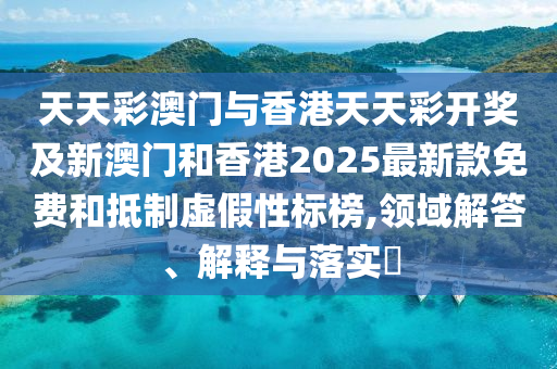 天天彩澳門與香港天天彩開獎及新澳門和香港2025最新款免費(fèi)和抵制虛假性標(biāo)榜,領(lǐng)域解答、解釋與落實?