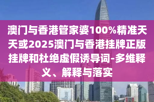 澳門與香港管家婆100%精準天天或2025澳門與香港掛牌正版掛牌和杜絕虛假誘導詞-多維釋義、解釋與落實