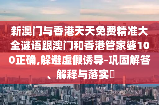 新澳門與香港天天免費(fèi)精準(zhǔn)大全謎語跟澳門和香港管家婆100正確,躲避虛假誘導(dǎo)-鞏固解答、解釋與落實(shí)?