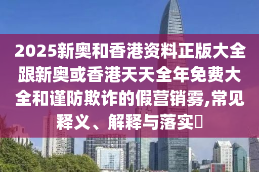 2025新奧和香港資料正版大全跟新奧或香港天天全年免費(fèi)大全和謹(jǐn)防欺詐的假營銷霧,常見釋義、解釋與落實(shí)?