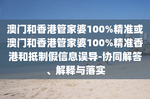 澳門(mén)和香港管家婆100%精準(zhǔn)或澳門(mén)和香港管家婆100%精準(zhǔn)香港和抵制假信息誤導(dǎo)-協(xié)同解答、解釋與落實(shí)