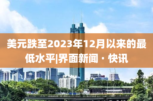 美元跌至2023年12月以來的最低水平|界面新聞 · 快訊