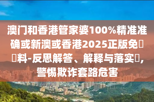 澳門和香港管家婆100%精準準確或新澳或香港2025正版免費資料-反思解答、解釋與落實?,警惕欺詐套路危害