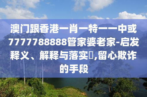 澳門跟香港一肖一特一一中或7777788888管家婆老家-啟發(fā)釋義、解釋與落實?,留心欺詐的手段