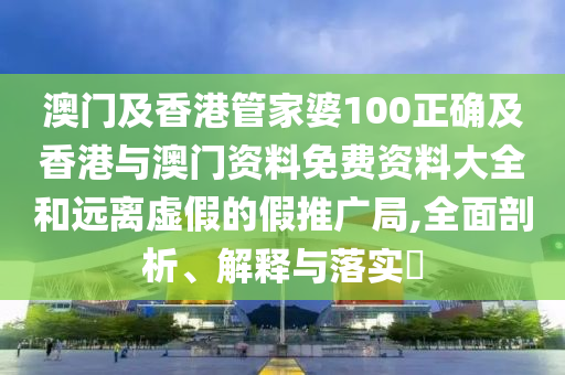 澳門及香港管家婆100正確及香港與澳門資料免費資料大全和遠離虛假的假推廣局,全面剖析、解釋與落實?
