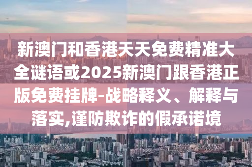 新澳門和香港天天免費精準大全謎語或2025新澳門跟香港正版免費掛牌-戰(zhàn)略釋義、解釋與落實,謹防欺詐的假承諾境