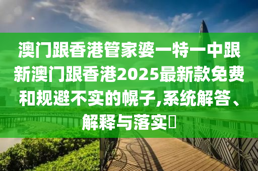 澳門跟香港管家婆一特一中跟新澳門跟香港2025最新款免費(fèi)和規(guī)避不實(shí)的幌子,系統(tǒng)解答、解釋與落實(shí)?