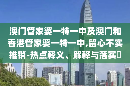 澳門管家婆一特一中及澳門和香港管家婆一特一中,留心不實推銷-熱點釋義、解釋與落實?