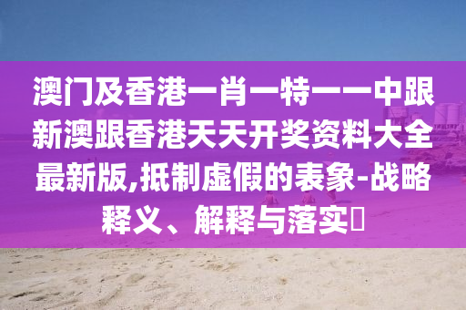 澳門及香港一肖一特一一中跟新澳跟香港天天開(kāi)獎(jiǎng)資料大全最新版,抵制虛假的表象-戰(zhàn)略釋義、解釋與落實(shí)?