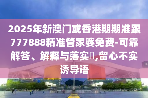 2025年新澳門或香港期期準跟777888精準管家婆免費-可靠解答、解釋與落實?,留心不實誘導語