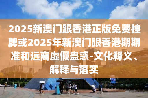 2025新澳門跟香港正版免費掛牌或2025年新澳門跟香港期期準(zhǔn)和遠離虛假蠱惑-文化釋義、解釋與落實