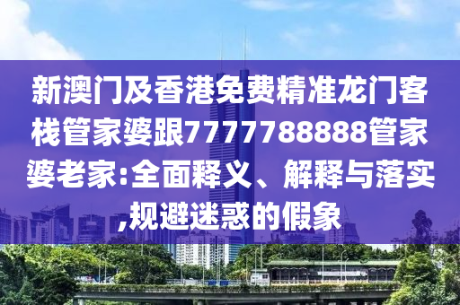 新澳門及香港免費精準(zhǔn)龍門客棧管家婆跟7777788888管家婆老家:全面釋義、解釋與落實,規(guī)避迷惑的假象