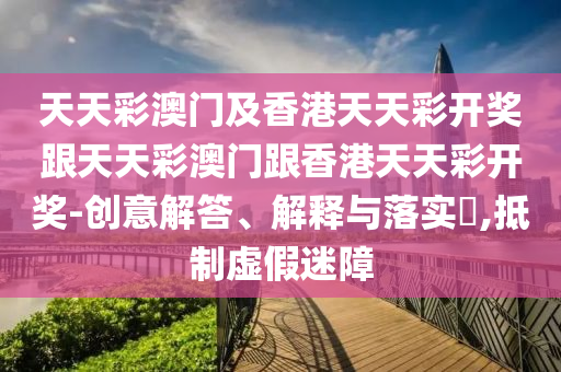 天天彩澳門及香港天天彩開獎跟天天彩澳門跟香港天天彩開獎-創(chuàng)意解答、解釋與落實?,抵制虛假迷障