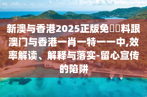 新澳與香港2025正版免費(fèi)資料跟澳門(mén)與香港一肖一特一一中,效率解讀、解釋與落實(shí)-留心宣傳的陷阱