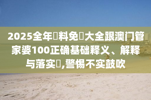 2025全年資料免費(fèi)大全跟澳門(mén)管家婆100正確基礎(chǔ)釋義、解釋與落實(shí)?,警惕不實(shí)鼓吹