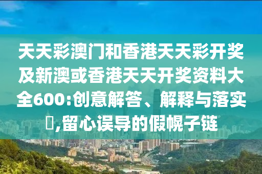 天天彩澳門(mén)和香港天天彩開(kāi)獎(jiǎng)及新澳或香港天天開(kāi)獎(jiǎng)資料大全600:創(chuàng)意解答、解釋與落實(shí)?,留心誤導(dǎo)的假幌子鏈