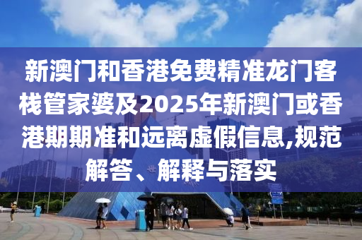 新澳門和香港免費精準龍門客棧管家婆及2025年新澳門或香港期期準和遠離虛假信息,規(guī)范解答、解釋與落實