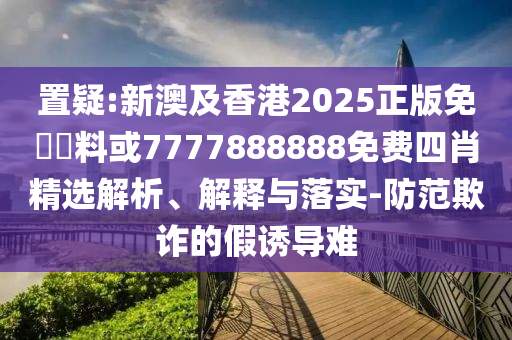 置疑:新澳及香港2025正版免費(fèi)資料或7777888888免費(fèi)四肖精選解析、解釋與落實(shí)-防范欺詐的假誘導(dǎo)難