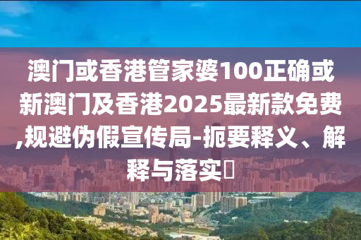 澳門或香港管家婆100正確或新澳門及香港2025最新款免費,規(guī)避偽假宣傳局-扼要釋義、解釋與落實?