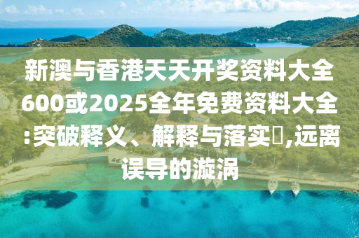 新澳與香港天天開獎資料大全600或2025全年免費資料大全:突破釋義、解釋與落實?,遠離誤導的漩渦