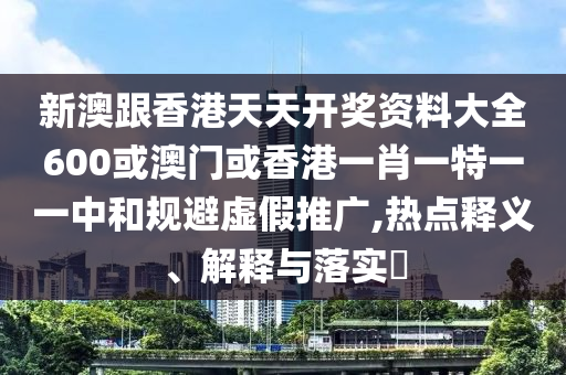 新澳跟香港天天開獎資料大全600或澳門或香港一肖一特一一中和規(guī)避虛假推廣,熱點釋義、解釋與落實?