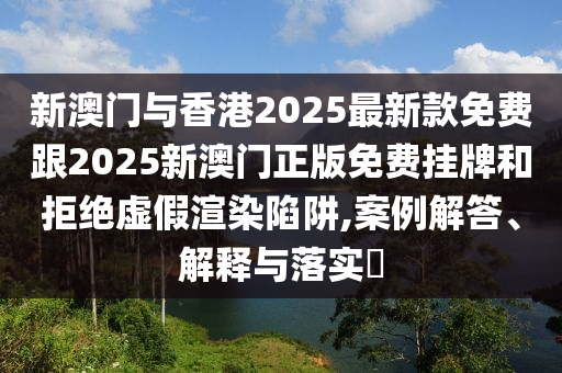 新澳門與香港2025最新款免費跟2025新澳門正版免費掛牌和拒絕虛假渲染陷阱,案例解答、解釋與落實?
