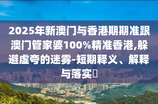 2025年新澳門與香港期期準跟澳門管家婆100%精準香港,躲避虛夸的迷霧-短期釋義、解釋與落實?