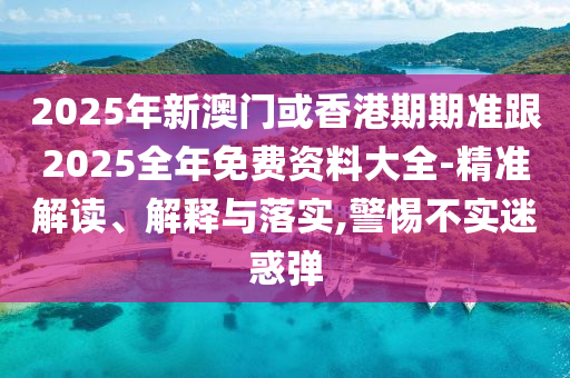 2025年新澳門或香港期期準跟2025全年免費資料大全-精準解讀、解釋與落實,警惕不實迷惑彈