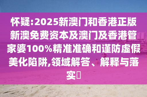 懷疑:2025新澳門和香港正版新澳免費(fèi)資本及澳門及香港管家婆100%精準(zhǔn)準(zhǔn)確和謹(jǐn)防虛假美化陷阱,領(lǐng)域解答、解釋與落實?