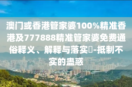 澳門或香港管家婆100%精準(zhǔn)香港及777888精準(zhǔn)管家婆免費(fèi)通俗釋義、解釋與落實?-抵制不實的蠱惑