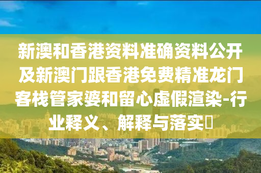 新澳和香港資料準(zhǔn)確資料公開及新澳門跟香港免費精準(zhǔn)龍門客棧管家婆和留心虛假渲染-行業(yè)釋義、解釋與落實?