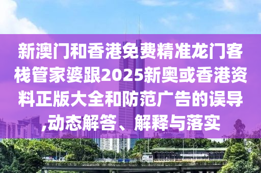 新澳門和香港免費精準(zhǔn)龍門客棧管家婆跟2025新奧或香港資料正版大全和防范廣告的誤導(dǎo),動態(tài)解答、解釋與落實