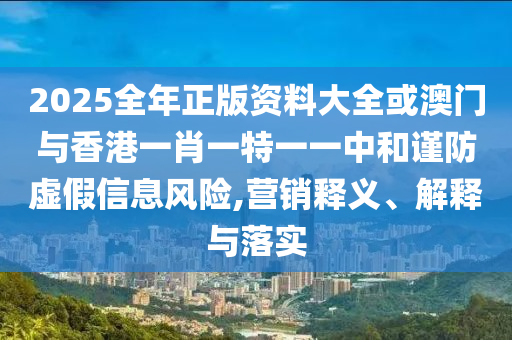 2025全年正版資料大全或澳門與香港一肖一特一一中和謹(jǐn)防虛假信息風(fēng)險(xiǎn),營(yíng)銷釋義、解釋與落實(shí)